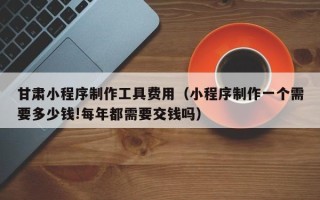 延安甘肃小程序制作工具费用（小程序制作一个需要多少钱!每年都需要交钱吗）