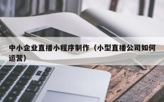 延安中小企业直播小程序制作（小型直播公司如何运营）
