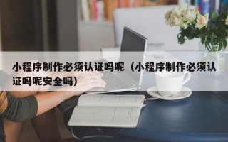 延安小程序制作必须认证吗呢（小程序制作必须认证吗呢安全吗）