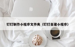延安钉钉制作小程序文件夹（钉钉自建小程序）