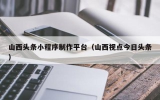 延安山西头条小程序制作平台（山西视点今日头条）